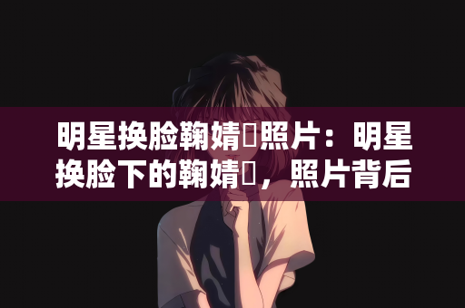 明星换脸鞠婧祎照片：明星换脸下的鞠婧祎，照片背后的故事