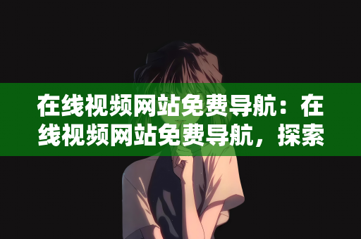 在线视频网站免费导航：在线视频网站免费导航，探索免费影视资源的宝藏世界