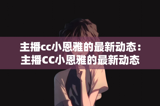 主播cc小恩雅的最新动态：主播CC小恩雅的最新动态