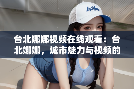 台北娜娜视频在线观看：台北娜娜，城市魅力与视频的魅力交织
