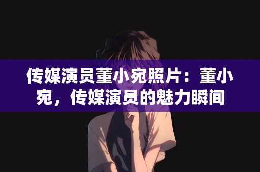 传媒演员董小宛照片：董小宛，传媒演员的魅力瞬间