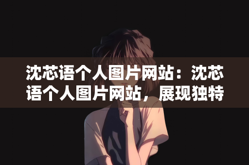 沈芯语个人图片网站：沈芯语个人图片网站，展现独特魅力的视觉盛宴