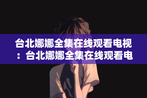 台北娜娜全集在线观看电视：台北娜娜全集在线观看电视，城市中的音乐故事