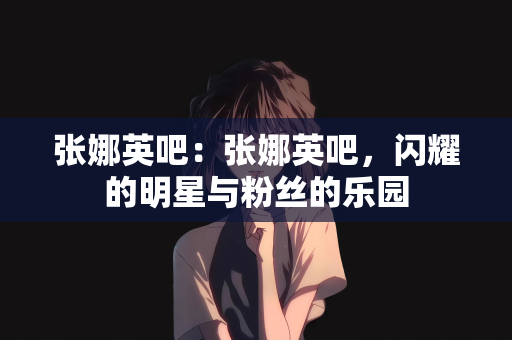 张娜英吧：张娜英吧，闪耀的明星与粉丝的乐园