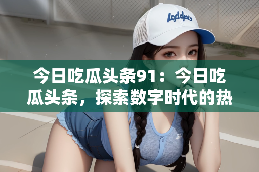 今日吃瓜头条91：今日吃瓜头条，探索数字时代的热点话题与娱乐盛事—揭秘头条号背后的故事