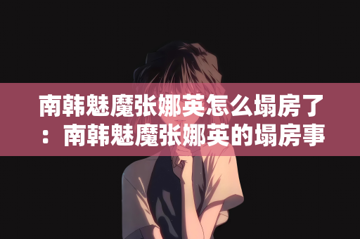 南韩魅魔张娜英怎么塌房了：南韩魅魔张娜英的塌房事件