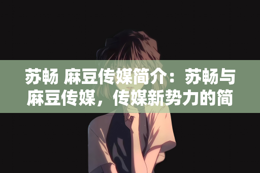 苏畅 麻豆传媒简介：苏畅与麻豆传媒，传媒新势力的简介