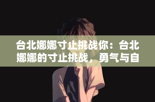 台北娜娜寸止挑战你：台北娜娜的寸止挑战，勇气与自我突破之旅