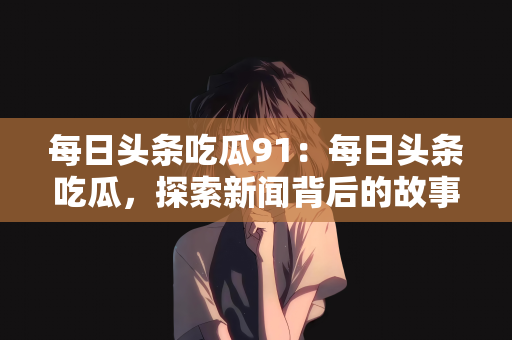 每日头条吃瓜91：每日头条吃瓜，探索新闻背后的故事与数字背后的秘密（91个关键词解读）