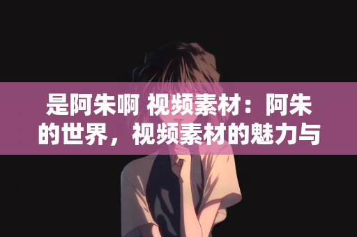是阿朱啊 视频素材：阿朱的世界，视频素材的魅力与创意无限