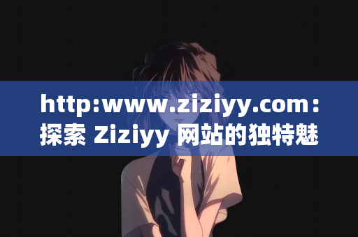 http:www.ziziyy.com：探索 Ziziyy 网站的独特魅力