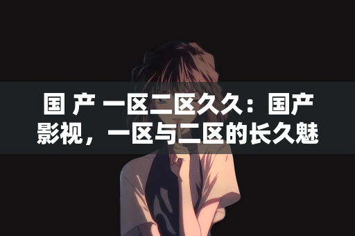 国 产 一区二区久久：国产影视，一区与二区的长久魅力