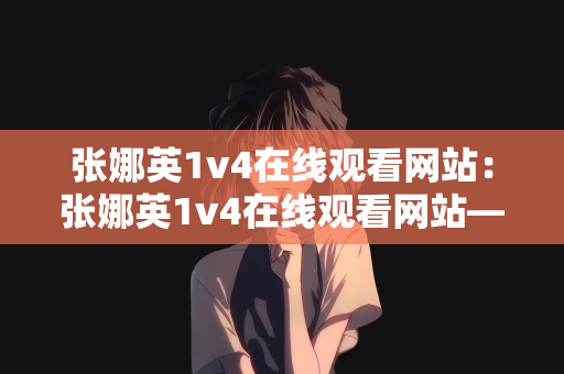 张娜英1v4在线观看网站：张娜英1v4在线观看网站—探索娱乐新领域