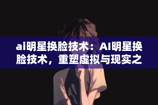 ai明星换脸技术：AI明星换脸技术，重塑虚拟与现实之间的界限