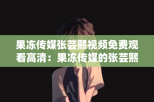 果冻传媒张芸熙视频免费观看高清：果冻传媒的张芸熙，高清视频免费观看