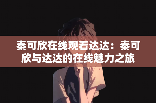 秦可欣在线观看达达：秦可欣与达达的在线魅力之旅