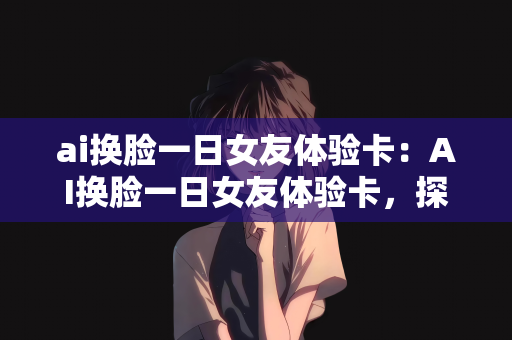 ai换脸一日女友体验卡：AI换脸一日女友体验卡，探索虚拟与现实的情感交融