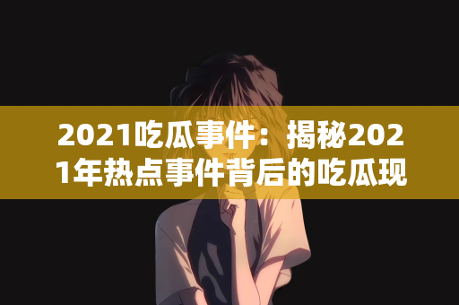 2021吃瓜事件：揭秘2021年热点事件背后的吃瓜现象