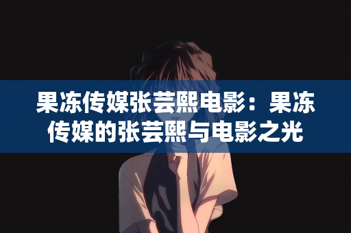 果冻传媒张芸熙电影：果冻传媒的张芸熙与电影之光