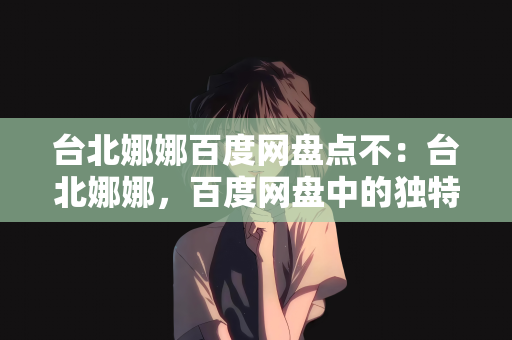 台北娜娜百度网盘点不：台北娜娜，百度网盘中的独特魅力