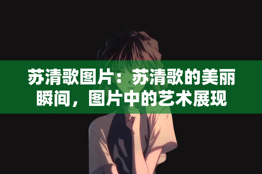 苏清歌图片：苏清歌的美丽瞬间，图片中的艺术展现