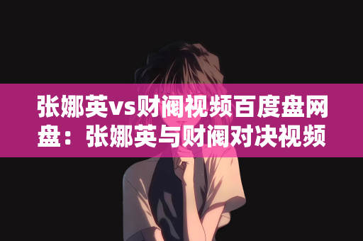 张娜英vs财阀视频百度盘网盘：张娜英与财阀对决视频，揭秘背后的故事与真相