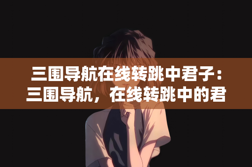 三围导航在线转跳中君子：三围导航，在线转跳中的君子之道