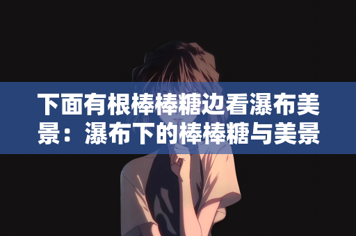 下面有根棒棒糖边看瀑布美景：瀑布下的棒棒糖与美景的交融