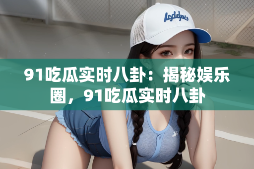 91吃瓜实时八卦：揭秘娱乐圈，91吃瓜实时八卦
