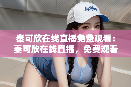 秦可欣在线直播免费观看：秦可欣在线直播，免费观看的魅力与风采
