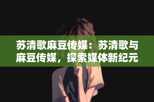 苏清歌麻豆传媒：苏清歌与麻豆传媒，探索媒体新纪元的故事