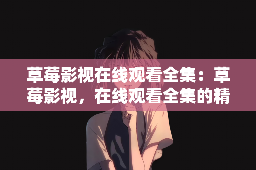 草莓影视在线观看全集：草莓影视，在线观看全集的精彩世界