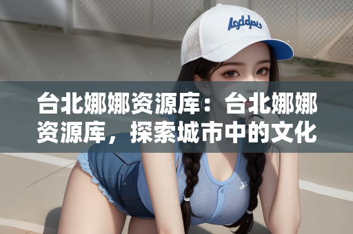 台北娜娜资源库：台北娜娜资源库，探索城市中的文化宝藏