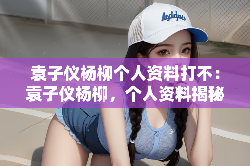 袁子仪杨柳个人资料打不：袁子仪杨柳，个人资料揭秘