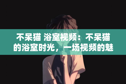 不呆猫 浴室视频：不呆猫的浴室时光，一场视频的魅力之旅