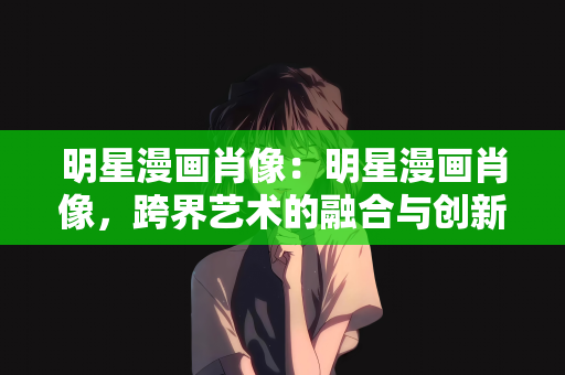 明星漫画肖像：明星漫画肖像，跨界艺术的融合与创新