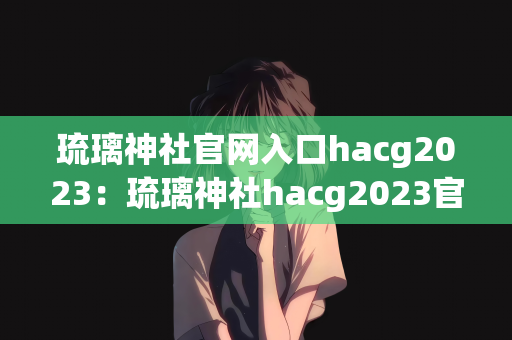 琉璃神社官网入口hacg2023：琉璃神社hacg2023官网入口，探索神秘的世界