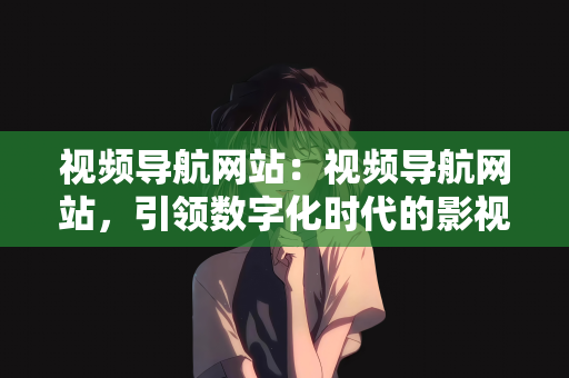 视频导航网站：视频导航网站，引领数字化时代的影视新纪元