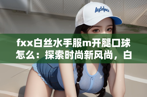fxx白丝水手服m开腿口球怎么：探索时尚新风尚，白丝水手服与独特口球的魅力