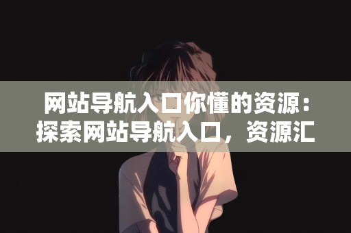 网站导航入口你懂的资源：探索网站导航入口，资源汇聚之地