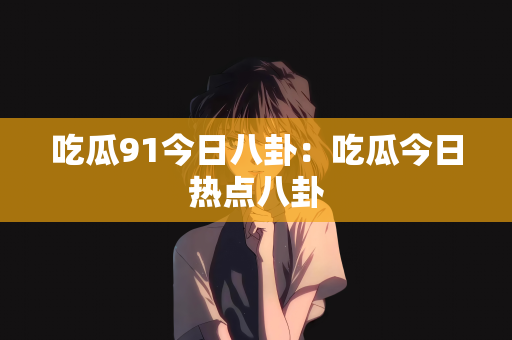 吃瓜91今日八卦：吃瓜今日热点八卦