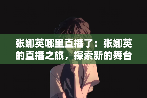 张娜英哪里直播了：张娜英的直播之旅，探索新的舞台