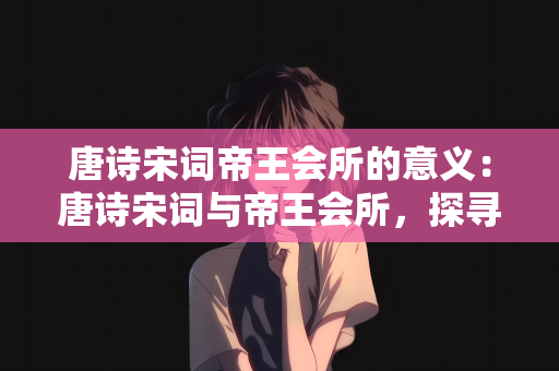 唐诗宋词帝王会所的意义：唐诗宋词与帝王会所，探寻文化与历史的交融意义