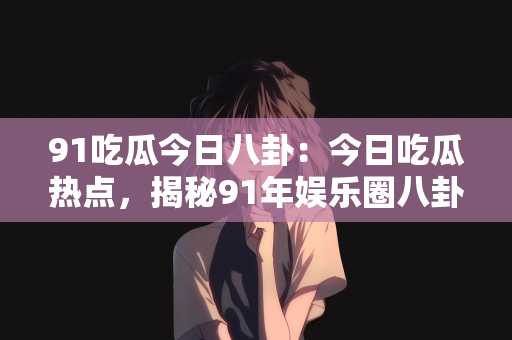 91吃瓜今日八卦：今日吃瓜热点，揭秘91年娱乐圈八卦风云
