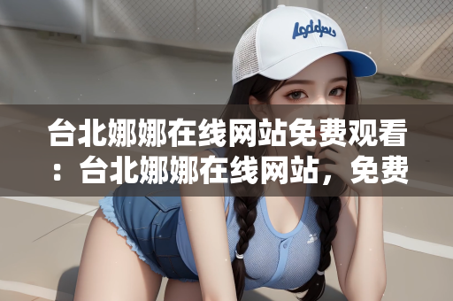台北娜娜在线网站免费观看：台北娜娜在线网站，免费观看的魅力与探索