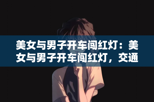 美女与男子开车闯红灯：美女与男子开车闯红灯，交通安全意识的缺失