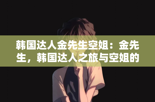韩国达人金先生空姐：金先生，韩国达人之旅与空姐的奇妙缘分