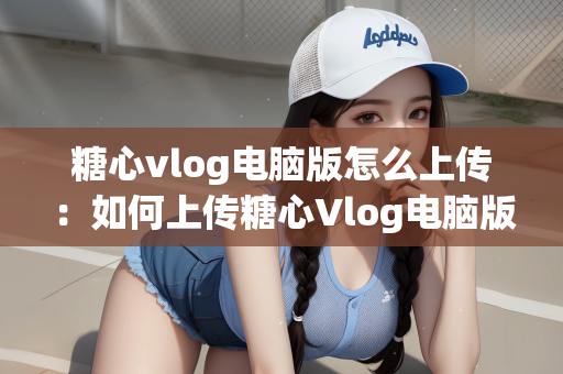 糖心vlog电脑版怎么上传：如何上传糖心Vlog电脑版