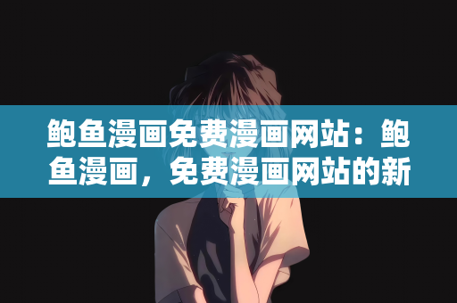鲍鱼漫画免费漫画网站：鲍鱼漫画，免费漫画网站的新纪元