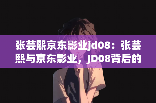 张芸熙京东影业jd08：张芸熙与京东影业，JD08背后的故事